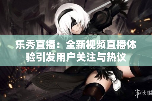 乐秀直播：全新视频直播体验引发用户关注与热议