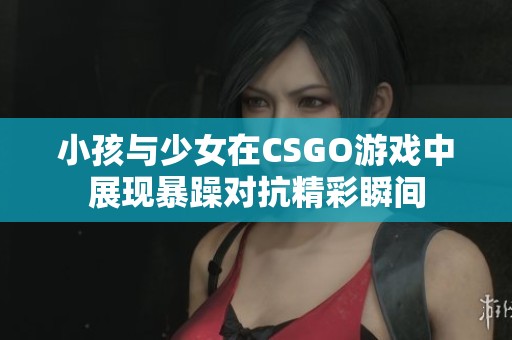 小孩与少女在CSGO游戏中展现暴躁对抗精彩瞬间