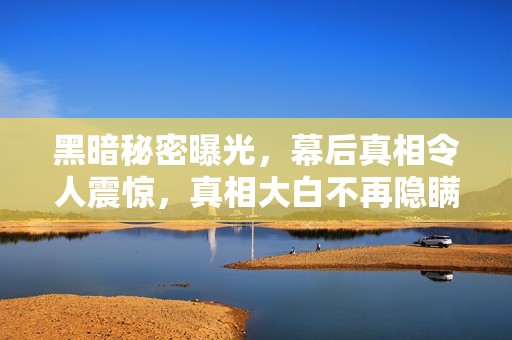 黑暗秘密曝光，幕后真相令人震惊，真相大白不再隐瞒