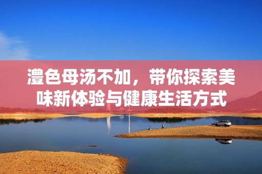 澧色母汤不加，带你探索美味新体验与健康生活方式
