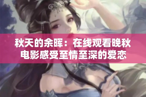 秋天的余晖：在线观看晚秋电影感受至情至深的爱恋