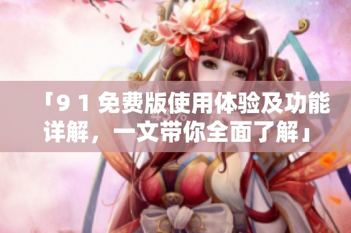 「9 1 免费版使用体验及功能详解，一文带你全面了解」