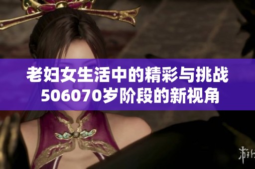 老妇女生活中的精彩与挑战 506070岁阶段的新视角