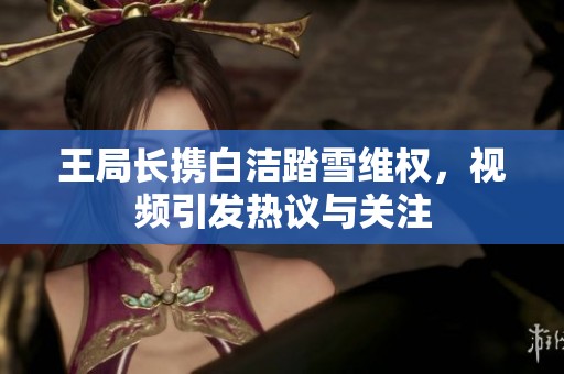 王局长携白洁踏雪维权，视频引发热议与关注