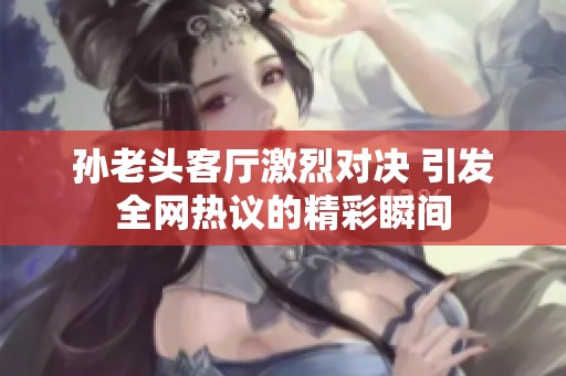 孙老头客厅激烈对决 引发全网热议的精彩瞬间