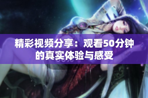 精彩视频分享：观看50分钟的真实体验与感受