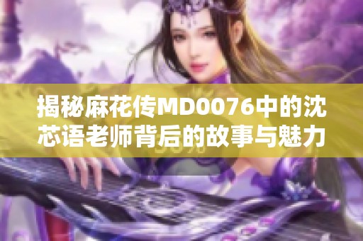 揭秘麻花传MD0076中的沈芯语老师背后的故事与魅力