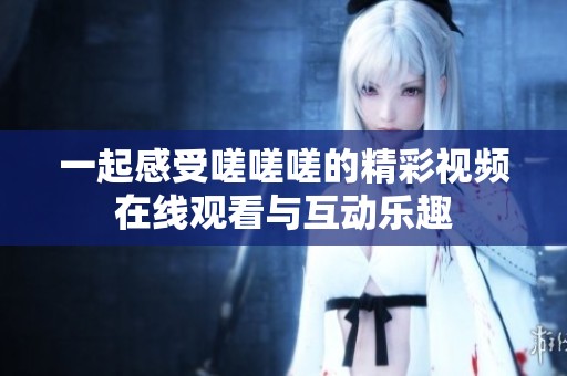 一起感受嗟嗟嗟的精彩视频在线观看与互动乐趣