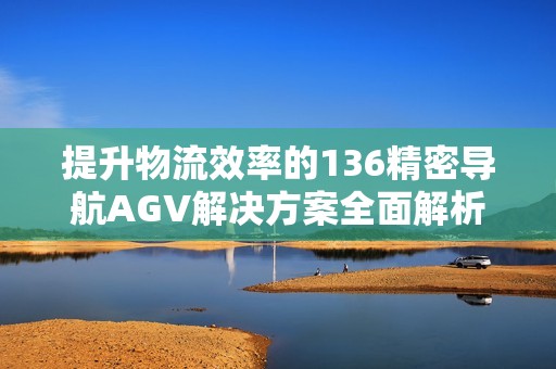 提升物流效率的136精密导航AGV解决方案全面解析
