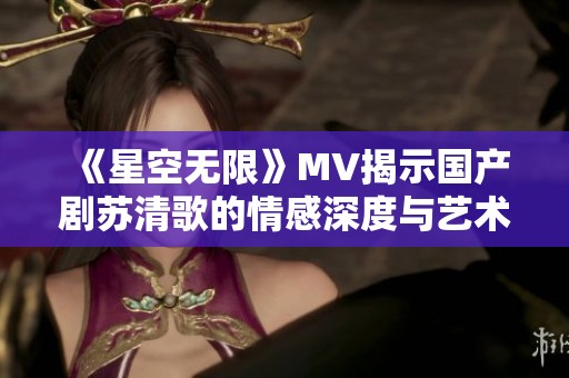 《星空无限》MV揭示国产剧苏清歌的情感深度与艺术魅力