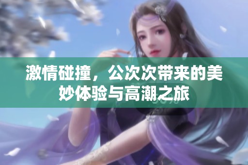 激情碰撞，公次次带来的美妙体验与高潮之旅