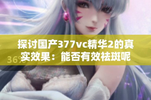 探讨国产377vc精华2的真实效果：能否有效祛斑呢