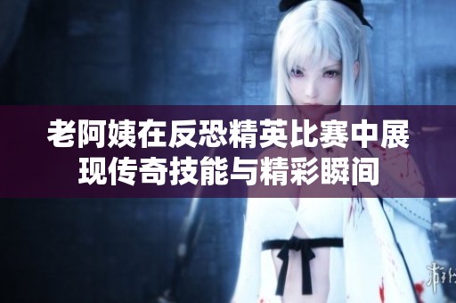 老阿姨在反恐精英比赛中展现传奇技能与精彩瞬间