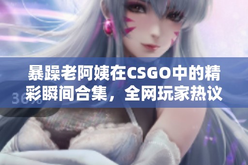 暴躁老阿姨在CSGO中的精彩瞬间合集，全网玩家热议!