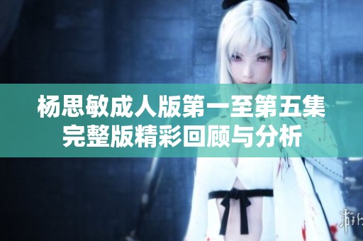 杨思敏成人版第一至第五集完整版精彩回顾与分析