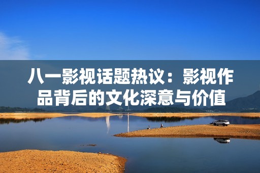 八一影视话题热议：影视作品背后的文化深意与价值