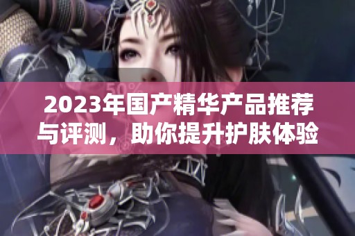 2023年国产精华产品推荐与评测，助你提升护肤体验