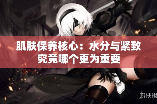 肌肤保养核心：水分与紧致究竟哪个更为重要