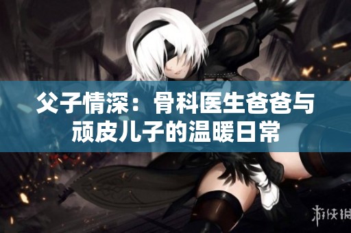 父子情深：骨科医生爸爸与顽皮儿子的温暖日常