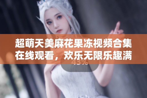 超萌天美麻花果冻视频合集在线观看，欢乐无限乐趣满满