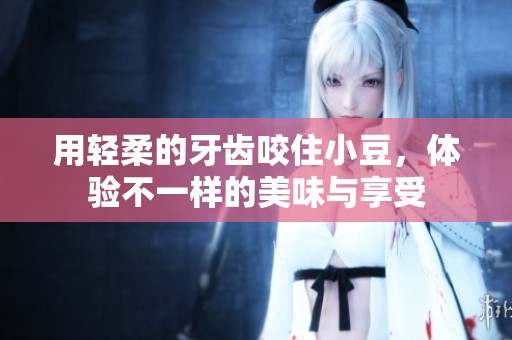 用轻柔的牙齿咬住小豆，体验不一样的美味与享受