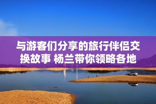 与游客们分享的旅行伴侣交换故事 杨兰带你领略各地文化