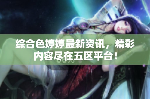 综合色婷婷最新资讯，精彩内容尽在五区平台！
