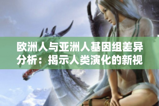 欧洲人与亚洲人基因组差异分析：揭示人类演化的新视角