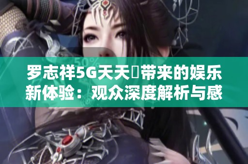 罗志祥5G天天奭带来的娱乐新体验：观众深度解析与感悟