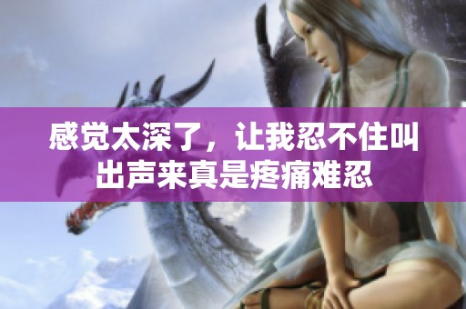 感觉太深了，让我忍不住叫出声来真是疼痛难忍
