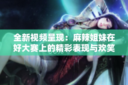 全新视频呈现：麻辣姐妹在好大赛上的精彩表现与欢笑瞬间