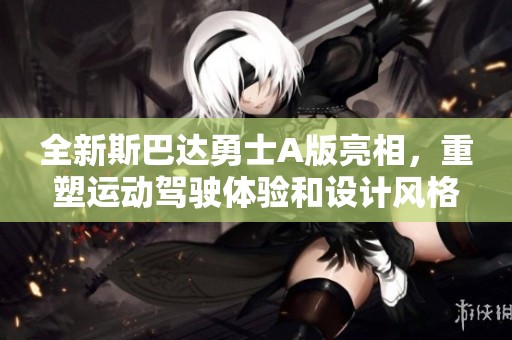 全新斯巴达勇士A版亮相，重塑运动驾驶体验和设计风格