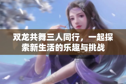 双龙共舞三人同行，一起探索新生活的乐趣与挑战