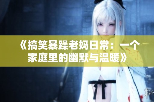 《搞笑暴躁老妈日常：一个家庭里的幽默与温暖》