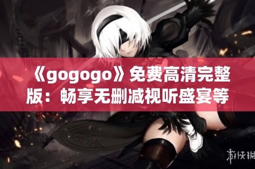 《gogogo》免费高清完整版：畅享无删减视听盛宴等你来体验