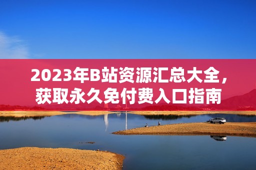 2023年B站资源汇总大全，获取永久免付费入口指南