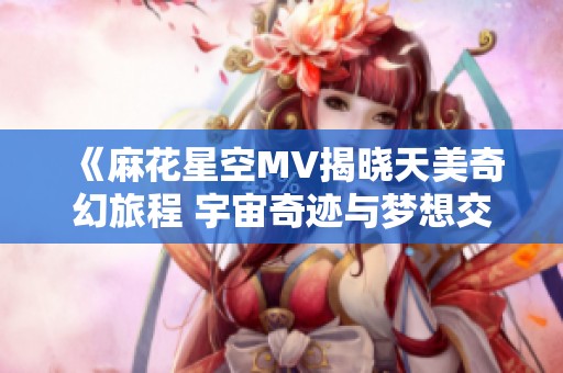 《麻花星空MV揭晓天美奇幻旅程 宇宙奇迹与梦想交汇》