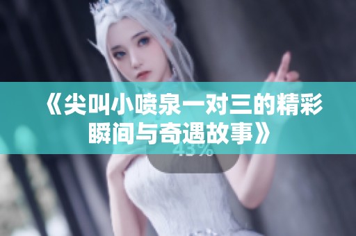 《尖叫小喷泉一对三的精彩瞬间与奇遇故事》