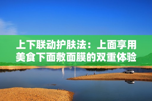 上下联动护肤法：上面享用美食下面敷面膜的双重体验