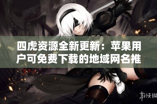 四虎资源全新更新：苹果用户可免费下载的地域网名推荐