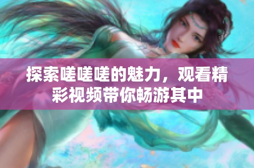 探索嗟嗟嗟的魅力，观看精彩视频带你畅游其中