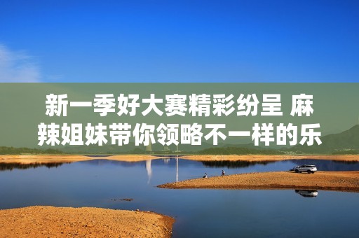 新一季好大赛精彩纷呈 麻辣姐妹带你领略不一样的乐趣