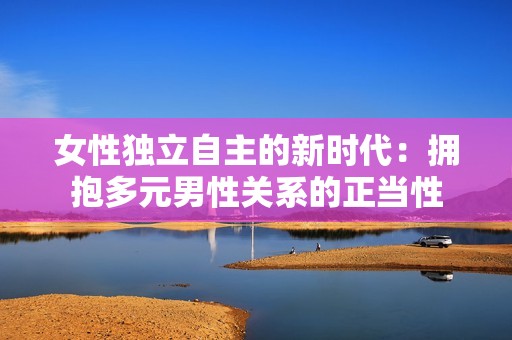女性独立自主的新时代：拥抱多元男性关系的正当性