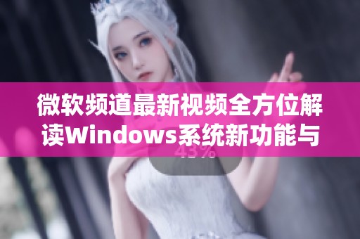 微软频道最新视频全方位解读Windows系统新功能与更新内容
