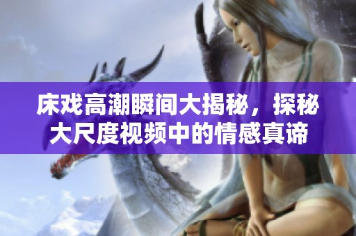 床戏高潮瞬间大揭秘，探秘大尺度视频中的情感真谛