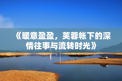 《暖意盈盈，芙蓉帐下的深情往事与流转时光》