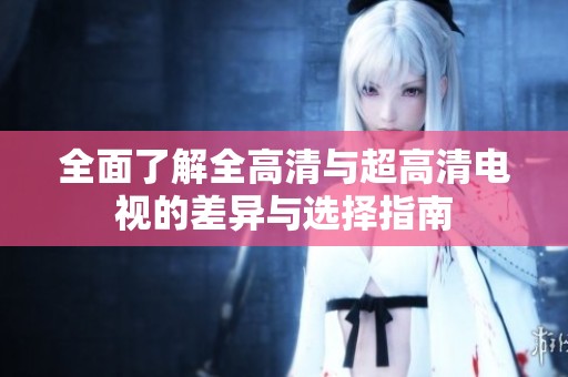 全面了解全高清与超高清电视的差异与选择指南