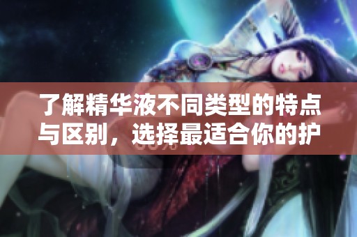 了解精华液不同类型的特点与区别，选择最适合你的护肤品