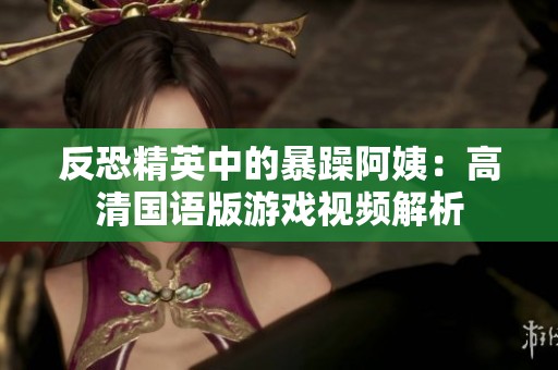 反恐精英中的暴躁阿姨：高清国语版游戏视频解析