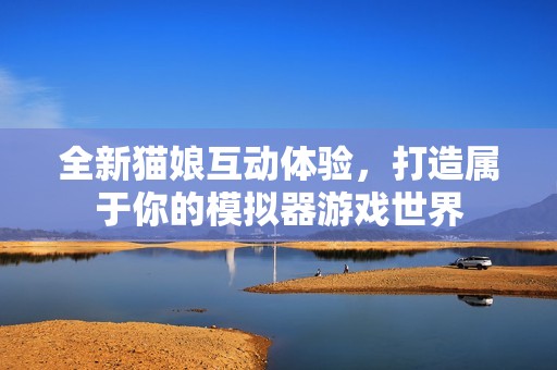 全新猫娘互动体验，打造属于你的模拟器游戏世界